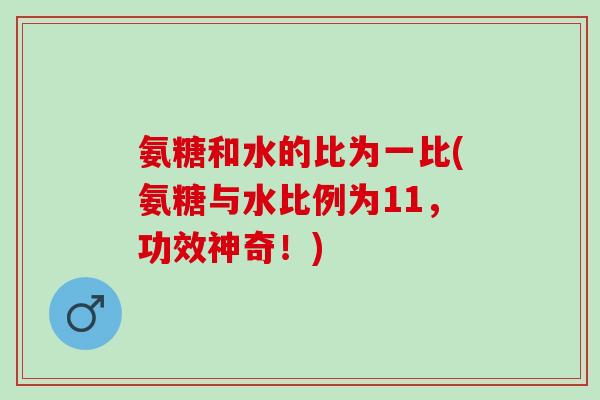氨糖和水的比为一比(氨糖与水比例为11,功效神奇!) 氨糖和水的比为一比(氨糖与水比例为11,功效神奇!)