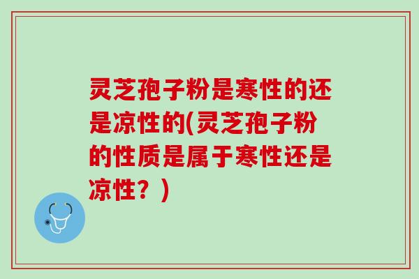 灵芝孢子粉是寒性的还是凉性的(灵芝孢子粉的性质是属于寒性还是凉性？)