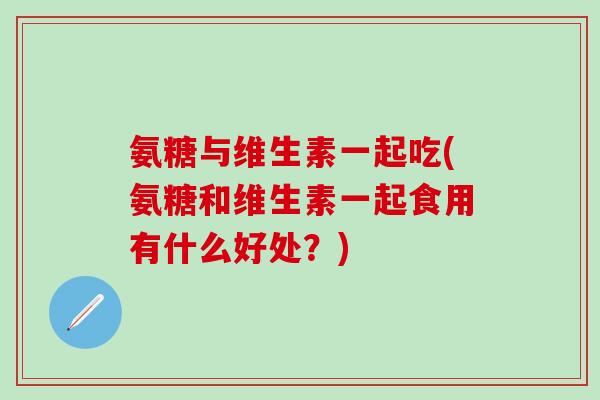 氨糖与维生素一起吃(氨糖和维生素一起食用有什么好处？)
