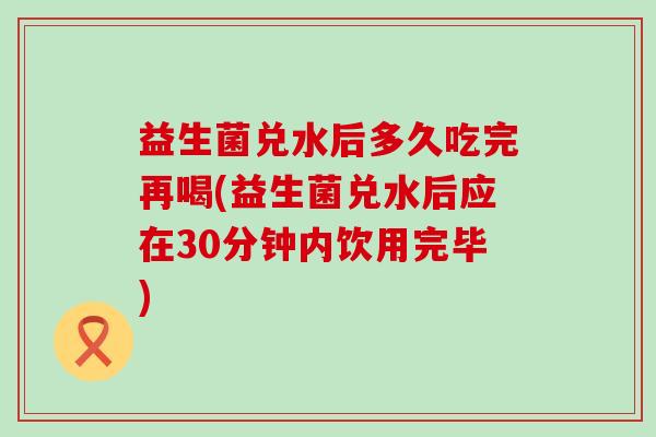 益生菌兑水后多久吃完再喝(益生菌兑水后应在30分钟内饮用完毕)