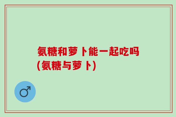 氨糖和萝卜能一起吃吗(氨糖与萝卜)