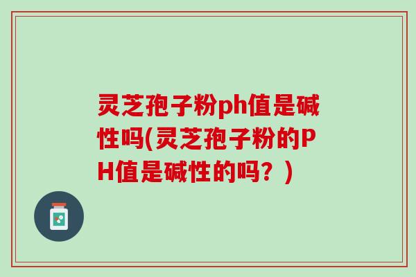 灵芝孢子粉ph值是碱性吗(灵芝孢子粉的PH值是碱性的吗？)