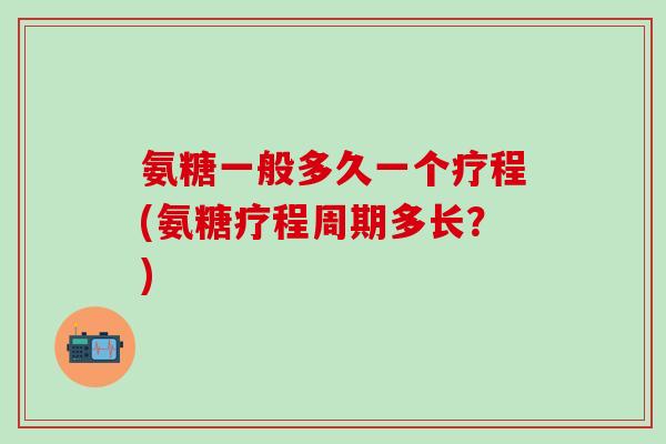 氨糖一般多久一个疗程(氨糖疗程周期多长？)