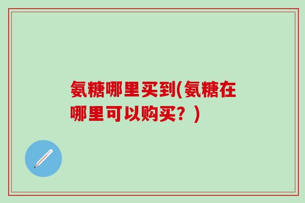 氨糖哪里买到(氨糖在哪里可以购买？)