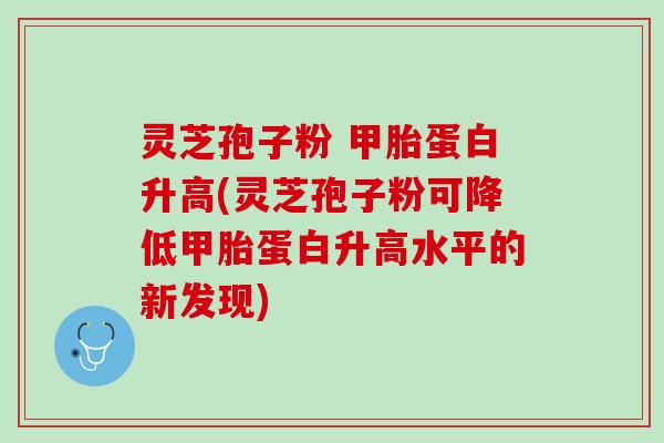 灵芝孢子粉 甲胎蛋白升高(灵芝孢子粉可降低甲胎蛋白升高水平的新发现)