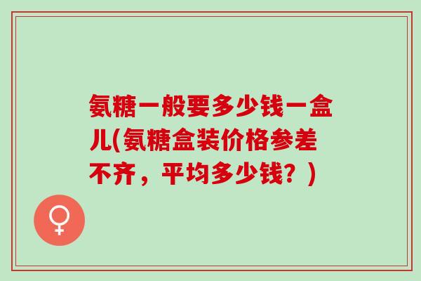氨糖一般要多少钱一盒儿(氨糖盒装价格参差不齐，平均多少钱？)