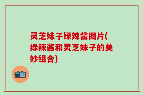 灵芝妹子绿辣酱图片(绿辣酱和灵芝妹子的美妙组合)