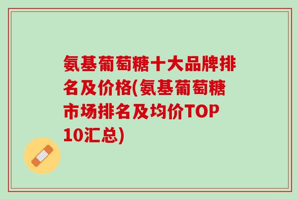 氨基葡萄糖十大品牌排名及价格(氨基葡萄糖市场排名及均价TOP10汇总)