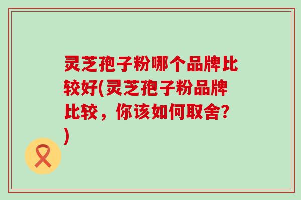 灵芝孢子粉哪个品牌比较好(灵芝孢子粉品牌比较，你该如何取舍？)