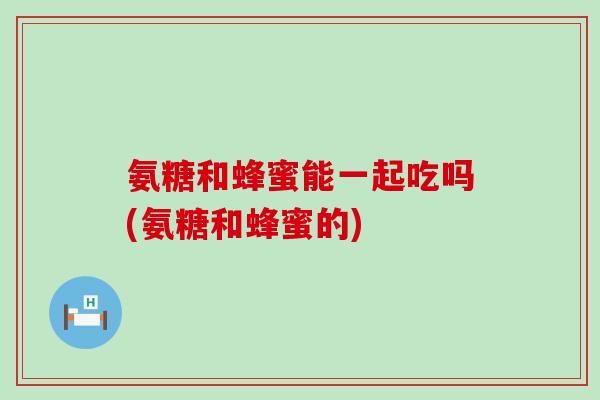 氨糖和蜂蜜能一起吃吗(氨糖和蜂蜜的)