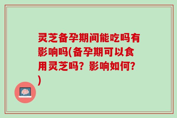 灵芝备孕期间能吃吗有影响吗(备孕期可以食用灵芝吗？影响如何？)