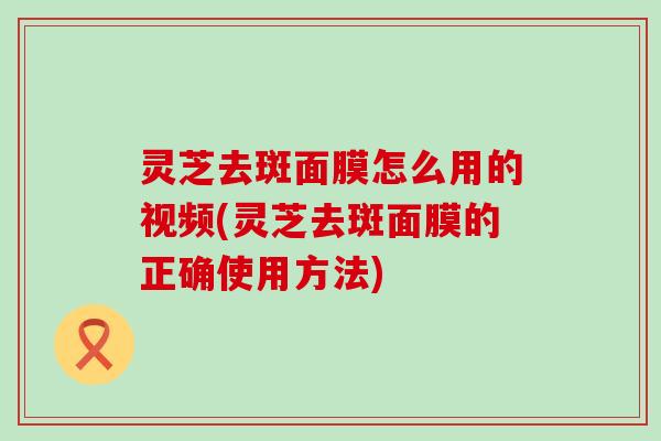 灵芝去斑面膜怎么用的视频(灵芝去斑面膜的正确使用方法)