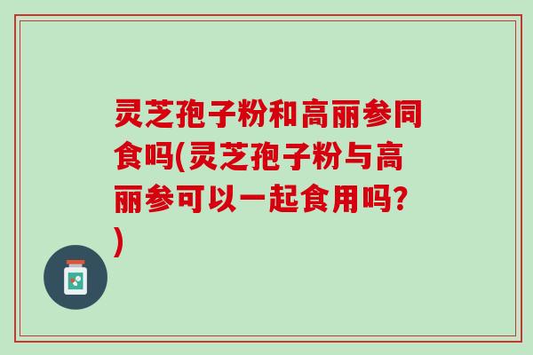 灵芝孢子粉和高丽参同食吗(灵芝孢子粉与高丽参可以一起食用吗？)