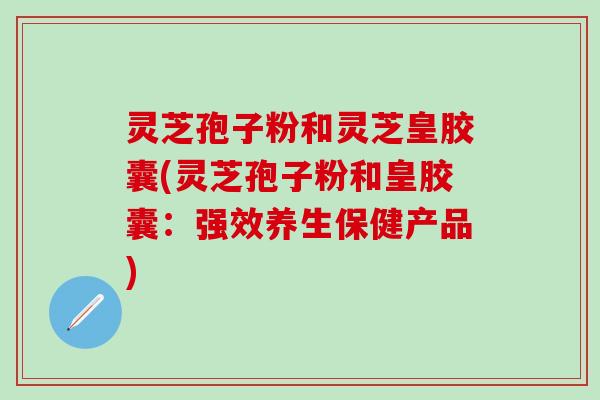 灵芝孢子粉和灵芝皇胶囊(灵芝孢子粉和皇胶囊：强效养生保健产品)
