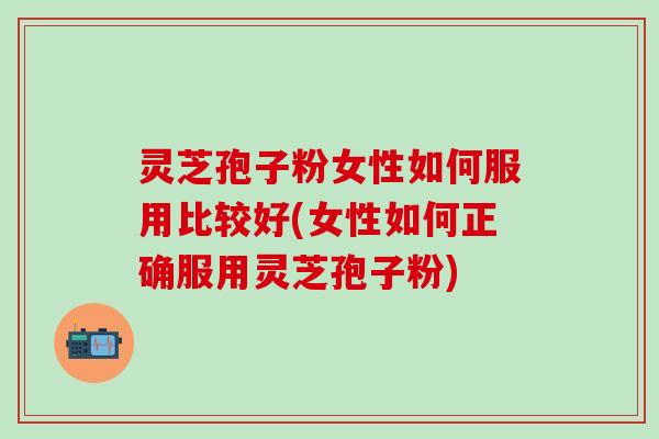 灵芝孢子粉女性如何服用比较好(女性如何正确服用灵芝孢子粉)