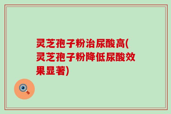 灵芝孢子粉治尿酸高(灵芝孢子粉降低尿酸效果显著)