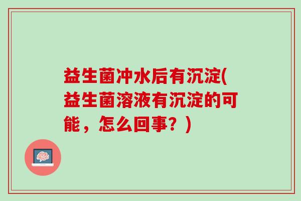 益生菌冲水后有沉淀(益生菌溶液有沉淀的可能，怎么回事？)