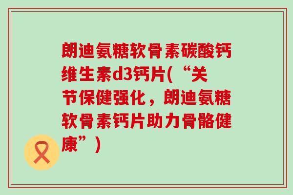 朗迪氨糖软骨素碳酸钙维生素d3钙片(“关节保健强化，朗迪氨糖软骨素钙片助力骨骼健康”)