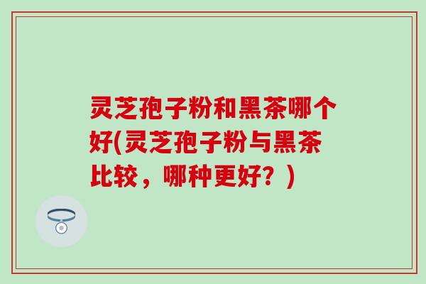 灵芝孢子粉和黑茶哪个好(灵芝孢子粉与黑茶比较，哪种更好？)