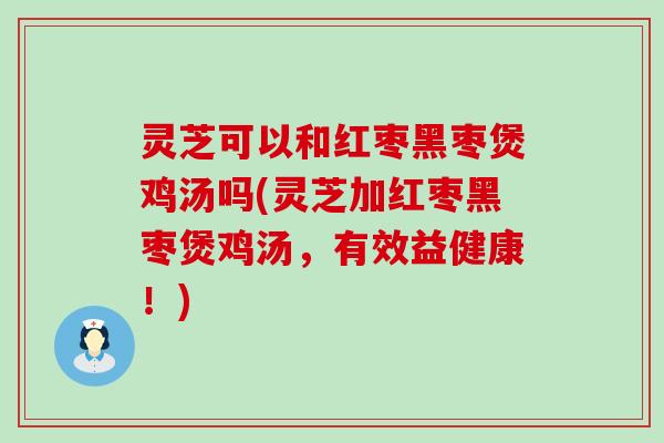 灵芝可以和红枣黑枣煲鸡汤吗(灵芝加红枣黑枣煲鸡汤，有效益健康！)