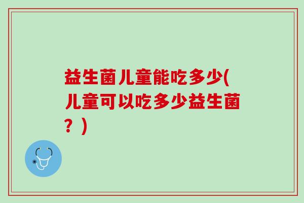 益生菌儿童能吃多少(儿童可以吃多少益生菌?) 益生菌儿童能吃多少(儿童可以吃多少益生菌?)
