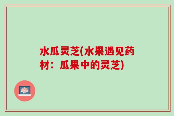 水瓜灵芝(水果遇见药材：瓜果中的灵芝)