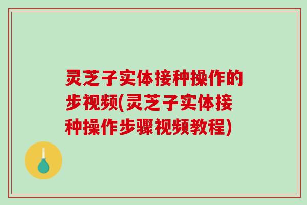灵芝子实体接种操作的步视频(灵芝子实体接种操作步骤视频教程)