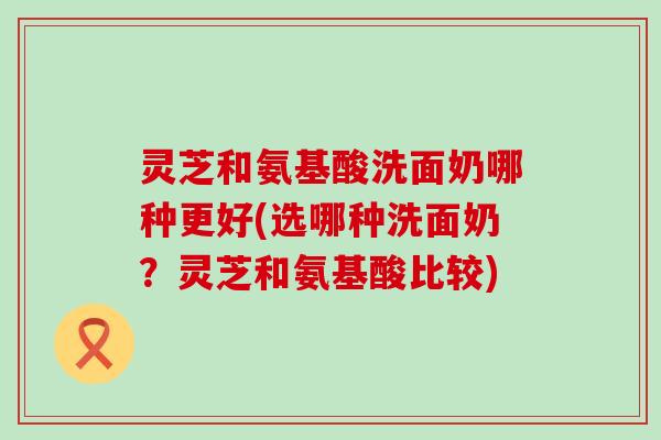 灵芝和氨基酸洗面奶哪种更好(选哪种洗面奶？灵芝和氨基酸比较)