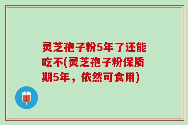 灵芝孢子粉5年了还能吃不(灵芝孢子粉保质期5年，依然可食用)