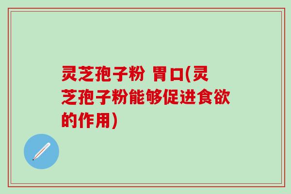 灵芝孢子粉 胃口(灵芝孢子粉能够促进食欲的作用)