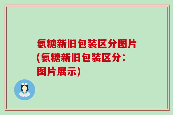 氨糖新旧包装区分图片(氨糖新旧包装区分：图片展示)
