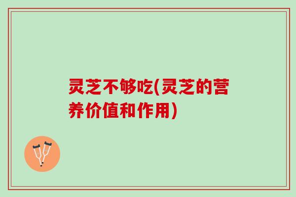 灵芝不够吃(灵芝的营养价值和作用)