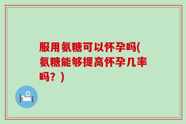 服用氨糖可以怀孕吗(氨糖能够提高怀孕几率吗？)