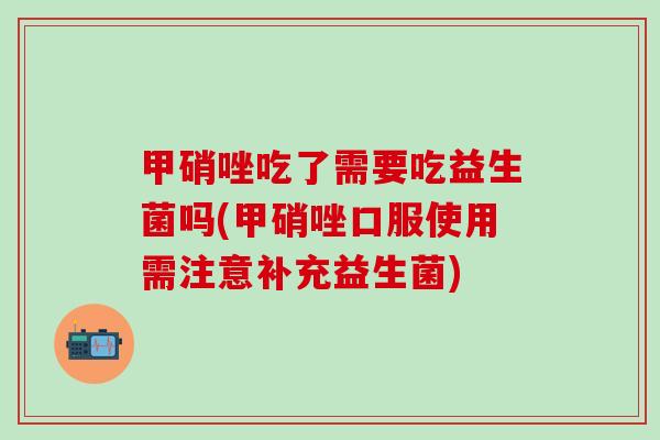 甲硝唑吃了需要吃益生菌吗(甲硝唑口服使用需注意补充益生菌)