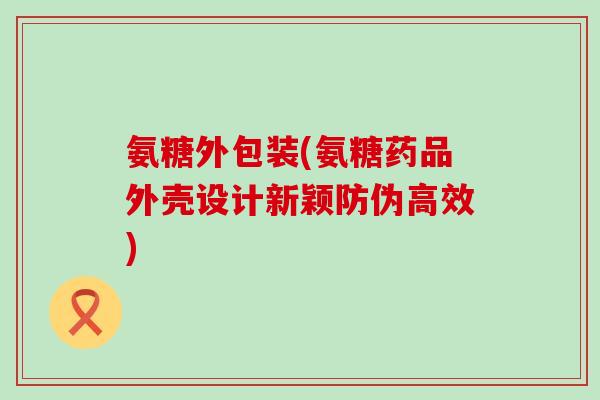 氨糖外包装(氨糖药品外壳设计新颖防伪高效)