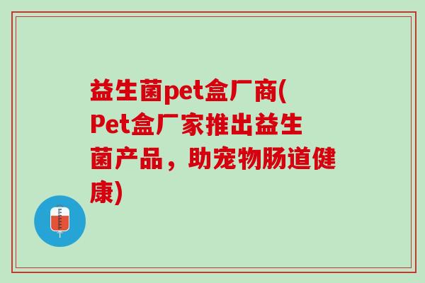 益生菌pet盒厂商(Pet盒厂家推出益生菌产品,助宠物肠道健康) 益生菌pet盒厂商(Pet盒厂家推出益生菌产品,助宠物肠道健康)