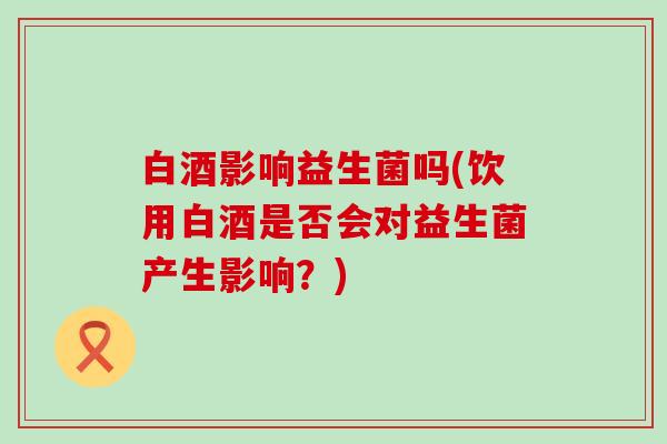 白酒影响益生菌吗(饮用白酒是否会对益生菌产生影响？)