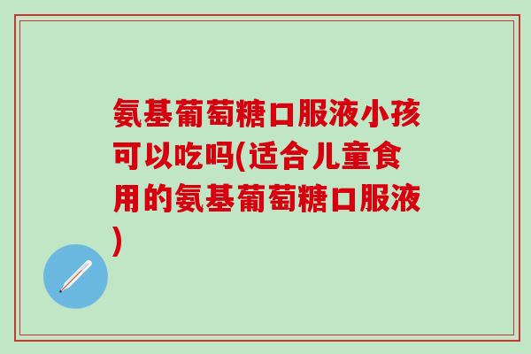 氨基葡萄糖口服液小孩可以吃吗(适合儿童食用的氨基葡萄糖口服液)
