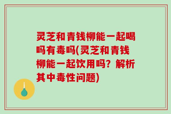 灵芝和青钱柳能一起喝吗有毒吗(灵芝和青钱柳能一起饮用吗？解析其中毒性问题)