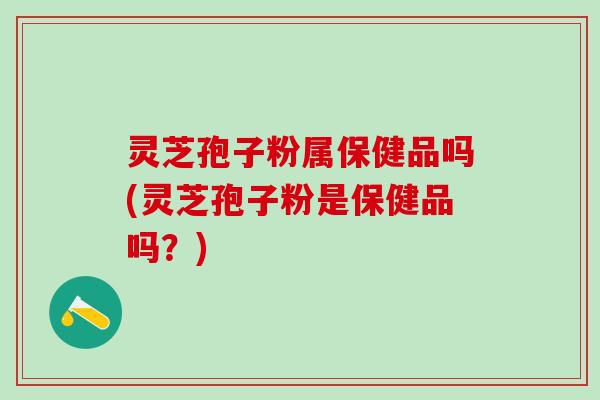灵芝孢子粉属保健品吗(灵芝孢子粉是保健品吗？)