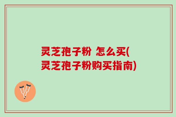 灵芝孢子粉 怎么买(灵芝孢子粉购买指南)