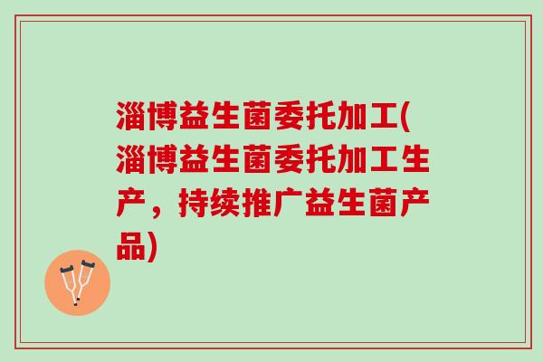 淄博益生菌委托加工(淄博益生菌委托加工生产，持续推广益生菌产品)
