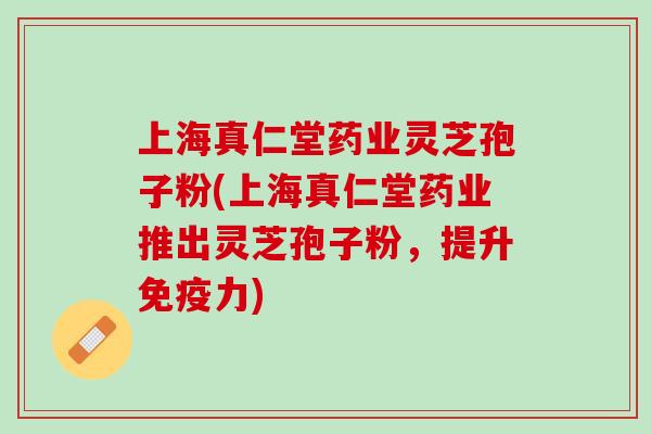 上海真仁堂药业灵芝孢子粉(上海真仁堂药业推出灵芝孢子粉，提升免疫力)