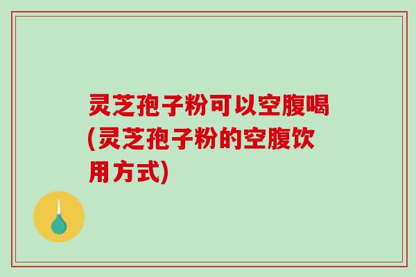 灵芝孢子粉可以空腹喝(灵芝孢子粉的空腹饮用方式)