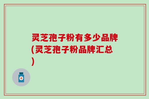 灵芝孢子粉有多少品牌(灵芝孢子粉品牌汇总)