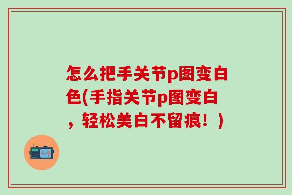 怎么把手关节p图变白色(手指关节p图变白，轻松美白不留痕！)