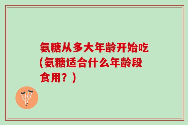 氨糖从多大年龄开始吃(氨糖适合什么年龄段食用？)