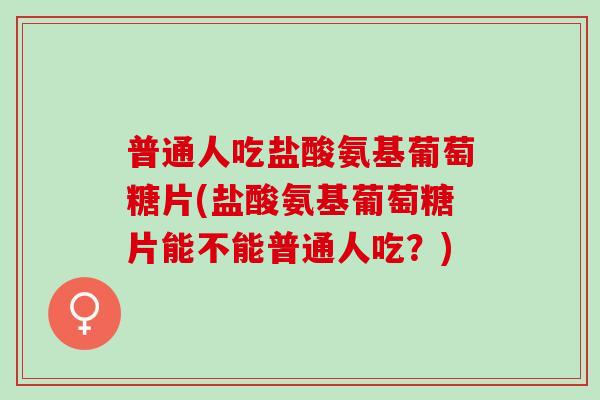 普通人吃盐酸氨基葡萄糖片(盐酸氨基葡萄糖片能不能普通人吃？)