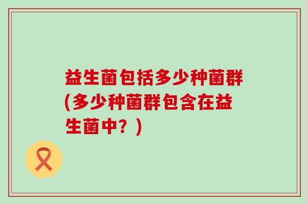 益生菌包括多少种菌群(多少种菌群包含在益生菌中？)