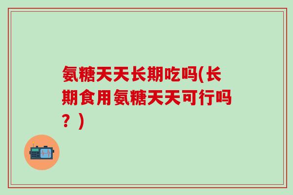 氨糖天天长期吃吗(长期食用氨糖天天可行吗？)